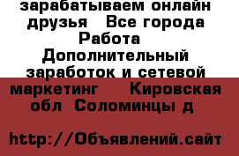 зарабатываем онлайн друзья - Все города Работа » Дополнительный заработок и сетевой маркетинг   . Кировская обл.,Соломинцы д.